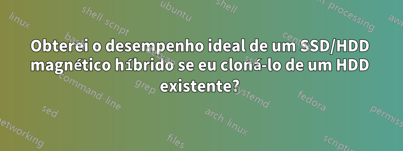 Obterei o desempenho ideal de um SSD/HDD magnético híbrido se eu cloná-lo de um HDD existente?