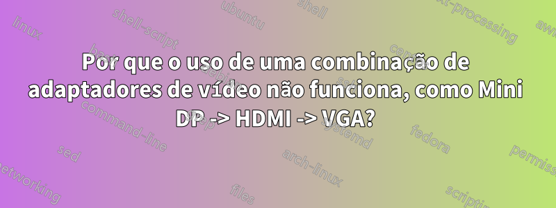 Por que o uso de uma combinação de adaptadores de vídeo não funciona, como Mini DP -> HDMI -> VGA?