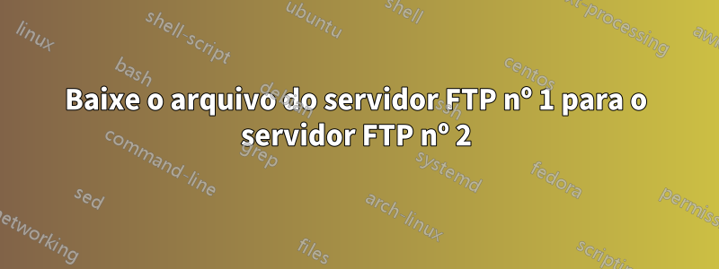 Baixe o arquivo do servidor FTP nº 1 para o servidor FTP nº 2