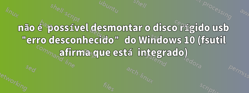 não é possível desmontar o disco rígido usb "erro desconhecido" do Windows 10 (fsutil afirma que está integrado)