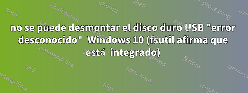 no se puede desmontar el disco duro USB "error desconocido" Windows 10 (fsutil afirma que está integrado)