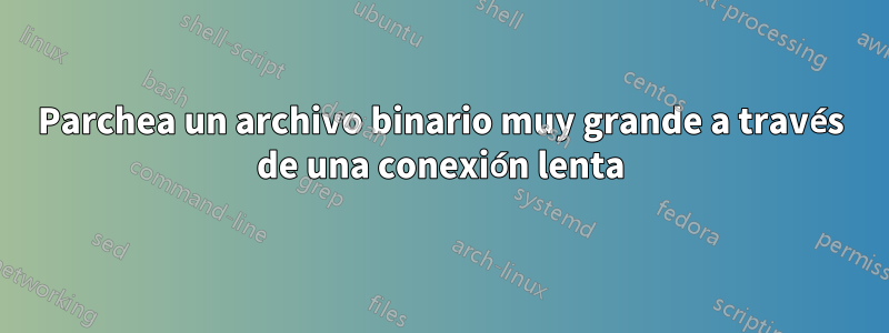 Parchea un archivo binario muy grande a través de una conexión lenta