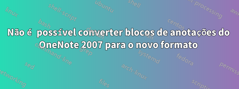 Não é possível converter blocos de anotações do OneNote 2007 para o novo formato