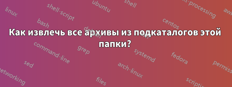 Как извлечь все архивы из подкаталогов этой папки?