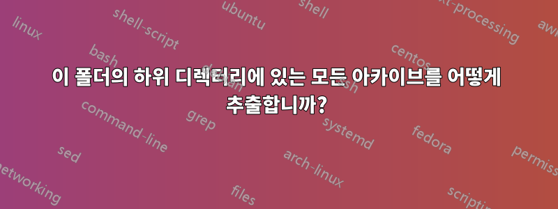 이 폴더의 하위 디렉터리에 있는 모든 아카이브를 어떻게 추출합니까?