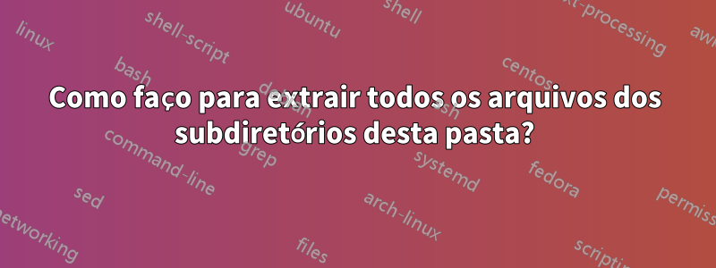 Como faço para extrair todos os arquivos dos subdiretórios desta pasta?