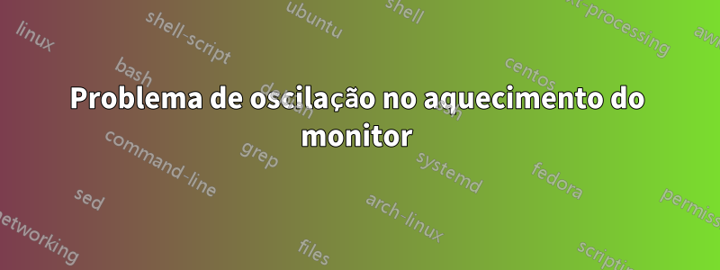 Problema de oscilação no aquecimento do monitor