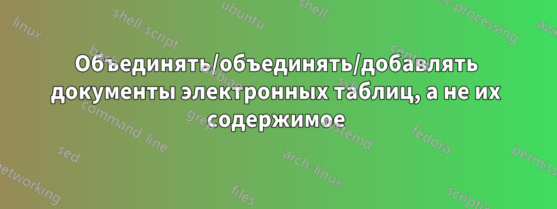 Объединять/объединять/добавлять документы электронных таблиц, а не их содержимое