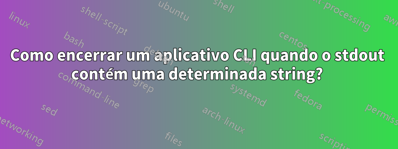 Como encerrar um aplicativo CLI quando o stdout contém uma determinada string?