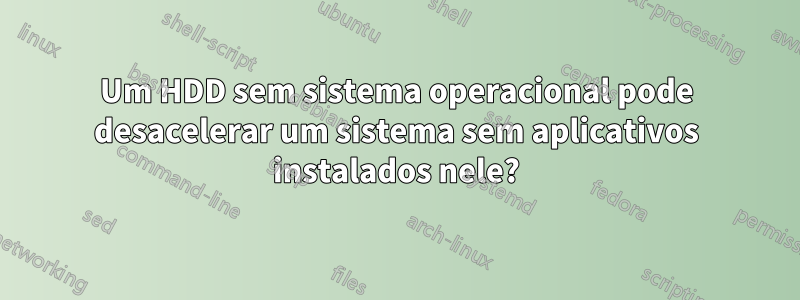 Um HDD sem sistema operacional pode desacelerar um sistema sem aplicativos instalados nele?