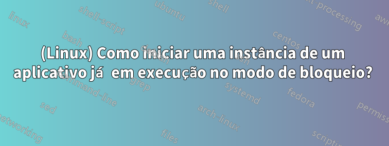 (Linux) Como iniciar uma instância de um aplicativo já em execução no modo de bloqueio?