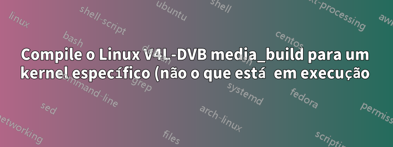 Compile o Linux V4L-DVB media_build para um kernel específico (não o que está em execução)