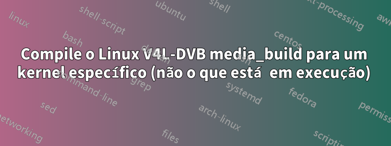 Compile o Linux V4L-DVB media_build para um kernel específico (não o que está em execução)