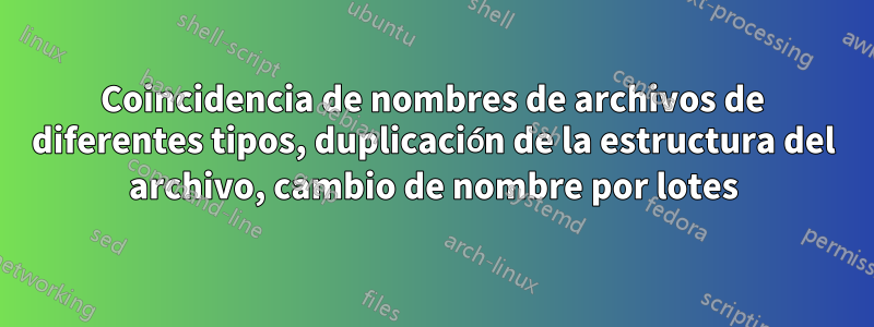 Coincidencia de nombres de archivos de diferentes tipos, duplicación de la estructura del archivo, cambio de nombre por lotes