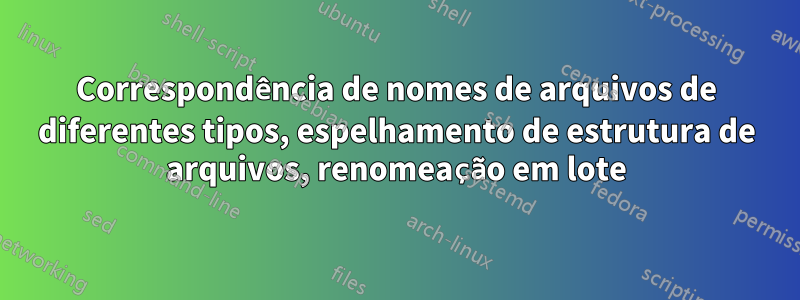 Correspondência de nomes de arquivos de diferentes tipos, espelhamento de estrutura de arquivos, renomeação em lote