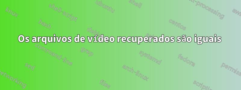 Os arquivos de vídeo recuperados são iguais