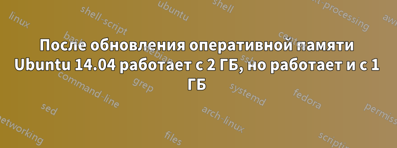 После обновления оперативной памяти Ubuntu 14.04 работает с 2 ГБ, но работает и с 1 ГБ