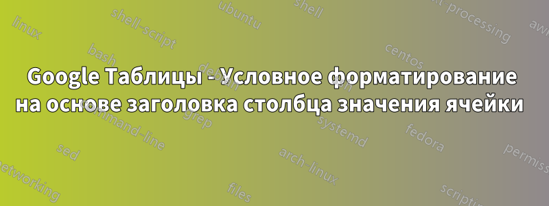 Google Таблицы - Условное форматирование на основе заголовка столбца значения ячейки 