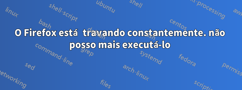 O Firefox está travando constantemente. não posso mais executá-lo