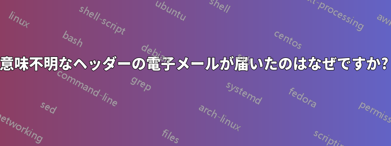 意味不明なヘッダーの電子メールが届いたのはなぜですか?