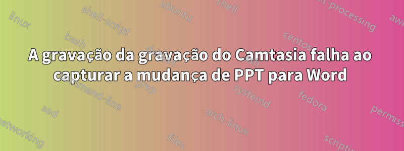 A gravação da gravação do Camtasia falha ao capturar a mudança de PPT para Word