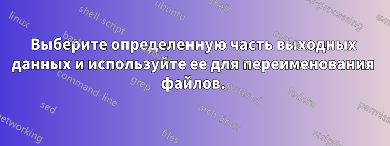 Выберите определенную часть выходных данных и используйте ее для переименования файлов.