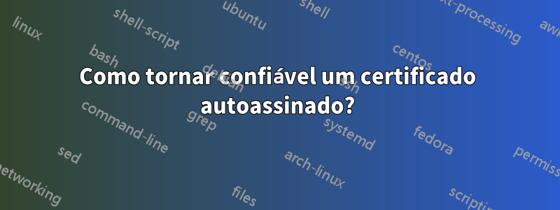 Como tornar confiável um certificado autoassinado?