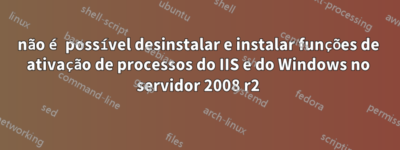 não é possível desinstalar e instalar funções de ativação de processos do IIS e do Windows no servidor 2008 r2