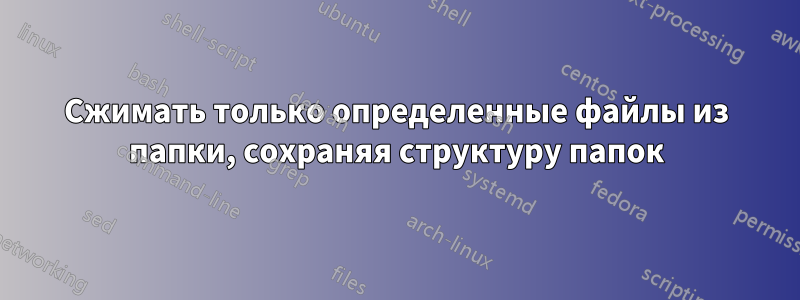 Сжимать только определенные файлы из папки, сохраняя структуру папок