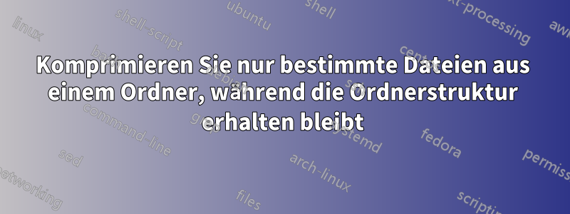 Komprimieren Sie nur bestimmte Dateien aus einem Ordner, während die Ordnerstruktur erhalten bleibt