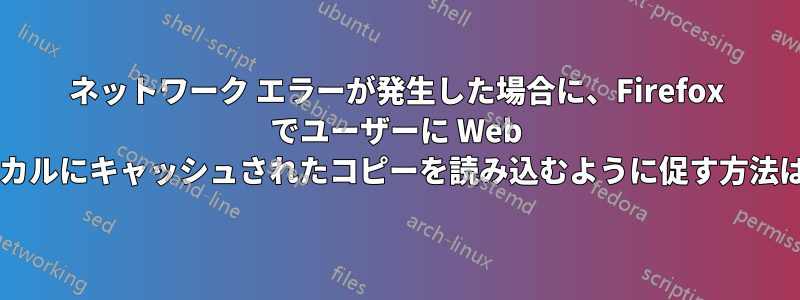 ネットワーク エラーが発生した場合に、Firefox でユーザーに Web ページのローカルにキャッシュされたコピーを読み込むように促す方法はありますか?