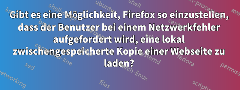 Gibt es eine Möglichkeit, Firefox so einzustellen, dass der Benutzer bei einem Netzwerkfehler aufgefordert wird, eine lokal zwischengespeicherte Kopie einer Webseite zu laden?