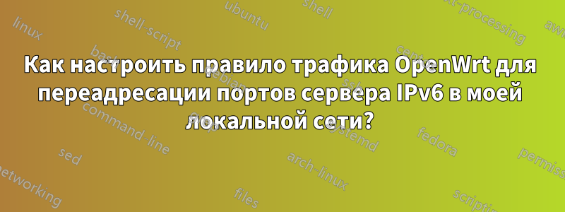 Как настроить правило трафика OpenWrt для переадресации портов сервера IPv6 в моей локальной сети?