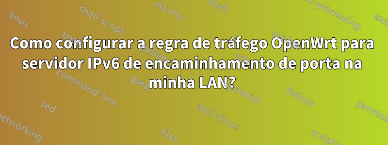 Como configurar a regra de tráfego OpenWrt para servidor IPv6 de encaminhamento de porta na minha LAN?