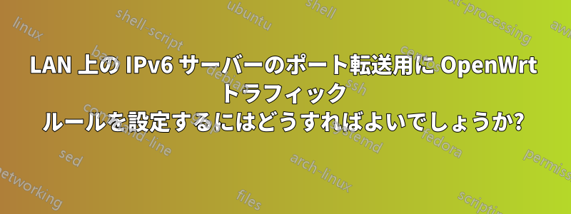 LAN 上の IPv6 サーバーのポート転送用に OpenWrt トラフィック ルールを設定するにはどうすればよいでしょうか?