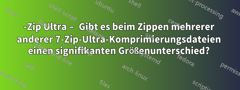 7-Zip Ultra – Gibt es beim Zippen mehrerer anderer 7-Zip-Ultra-Komprimierungsdateien einen signifikanten Größenunterschied?