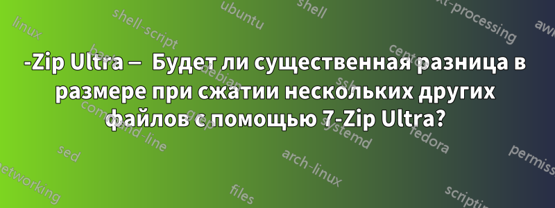 7-Zip Ultra — Будет ли существенная разница в размере при сжатии нескольких других файлов с помощью 7-Zip Ultra?