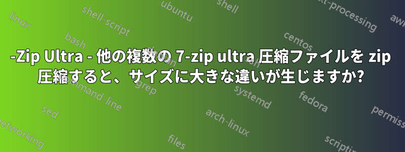 7-Zip Ultra - 他の複数の 7-zip ultra 圧縮ファイルを zip 圧縮すると、サイズに大きな違いが生じますか?