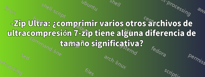 7-Zip Ultra: ¿comprimir varios otros archivos de ultracompresión 7-zip tiene alguna diferencia de tamaño significativa?