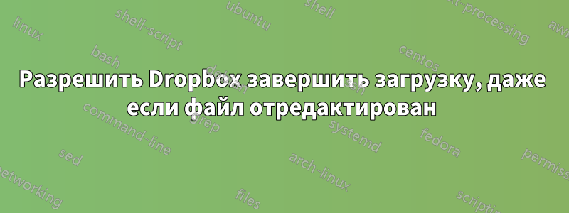 Разрешить Dropbox завершить загрузку, даже если файл отредактирован