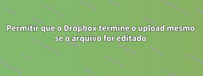 Permitir que o Dropbox termine o upload mesmo se o arquivo for editado