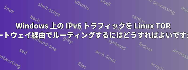 Windows 上の IPv6 トラフィックを Linux TOR ゲートウェイ経由でルーティングするにはどうすればよいですか?