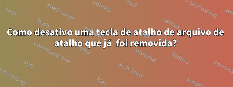 Como desativo uma tecla de atalho de arquivo de atalho que já foi removida?