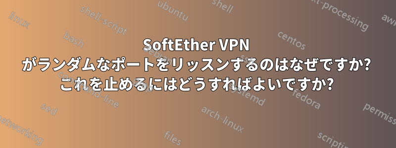 SoftEther VPN がランダムなポートをリッスンするのはなぜですか? これを止めるにはどうすればよいですか?