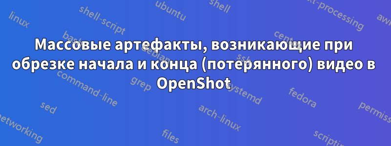 Массовые артефакты, возникающие при обрезке начала и конца (потерянного) видео в OpenShot