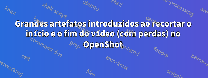 Grandes artefatos introduzidos ao recortar o início e o fim do vídeo (com perdas) no OpenShot