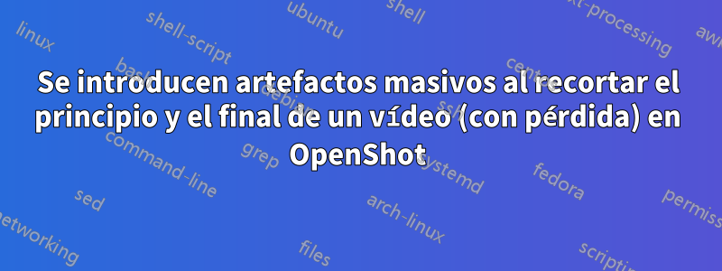 Se introducen artefactos masivos al recortar el principio y el final de un vídeo (con pérdida) en OpenShot