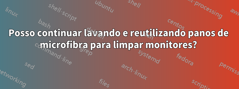 Posso continuar lavando e reutilizando panos de microfibra para limpar monitores?