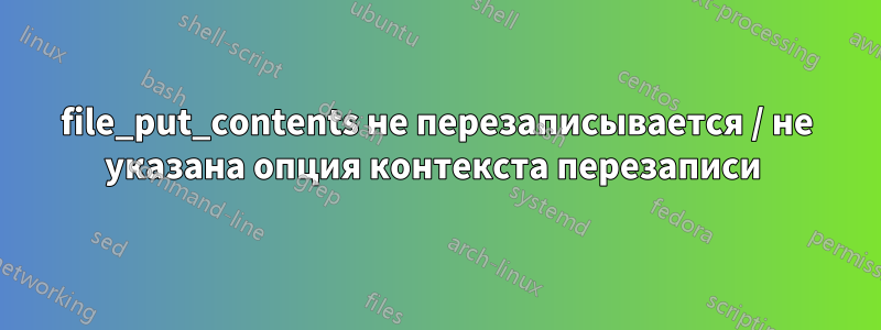 file_put_contents не перезаписывается / не указана опция контекста перезаписи 