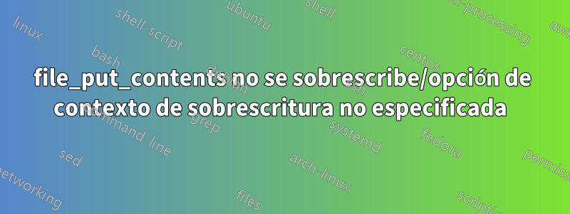 file_put_contents no se sobrescribe/opción de contexto de sobrescritura no especificada 